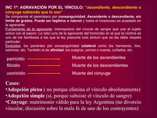 INC 1º: AGRAVACIÓN POR EL VÍNCULO:  “ascendiente, descendiente o cónyuge sabiendo que lo son” Se comprende el parentesco por  consanguinidad. Ascendente o descendiente, sin limite de grados. Puede ser legítimo o natural  y hasta el incestuoso es aceptado en la agravante. Fundamento de la agravante : menosprecio del vínculo de sangre que une al sujeto activo con el pasivo. La ratio iuris de la agravante del homicidio en el que la víctima es uno de los familiares a los que la ley presume iuris tantum que se les debe respeto particular. Excluidos : los parientes por consanguinidad  colateral  como los hermanos, tíos, sobrinos, etc. También el de  afinidad , los suegros, yernos o nueras, cuñados, etc.  Casos :  Adopción plena  ( no porque elimina el vínculo absolutamente) Adopción simple  (si, porque subsiste el vínculo de sangre) Cónyuge : matrimonio válido para la ley Argentina (no divorcio v incular, discusión sobre la mala fe de uno de los contrayentes) parricidio Muerte de los ascendientes filicidio Muerte de los descendientes uxoricidio Muerte del cónyuge 
