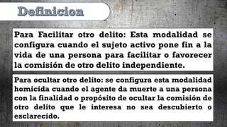 Para Facilitar otro delito: Esta modalidad se
configura cuando el sujeto activo pone fin a la
vida de una persona para facilitar o favorecer
la comisión de otro delito independiente.
Para ocultar otro delito: se configura esta modalidad
homicida cuando el agente da muerte a una persona
con la finalidad o propósito de ocultar la comisión de
otro delito que le interesa no sea descubierto o
esclarecido.
 
