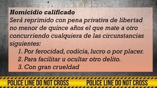 Homicidio calificado
Será reprimido con pena privativa de libertad
no menor de quince años el que mate a otro
concurriendo cualquiera de las circunstancias
siguientes:
1.Por ferocidad, codicia, lucro o por placer.
2.Para facilitar u ocultar otro delito.
3.Con gran crueldad
 