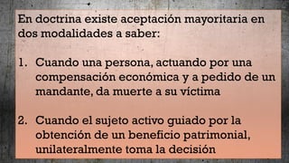 En doctrina existe aceptación mayoritaria en
dos modalidades a saber:
1. Cuando una persona, actuando por una
compensación económica y a pedido de un
mandante, da muerte a su víctima
2. Cuando el sujeto activo guiado por la
obtención de un beneficio patrimonial,
unilateralmente toma la decisión
 