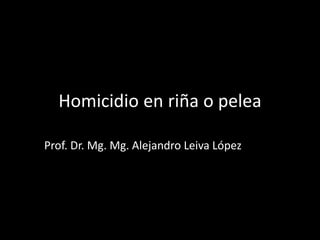 Homicidio en riña o pelea
Prof. Dr. Mg. Mg. Alejandro Leiva López
 
