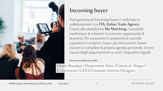 Il programma di Incoming buyer è realizzato in
collaborazione con ITA, Italian Trade Agency.
Grazie alla piattaforma My Matching, è possibile
trasformare le relazioni in concrete opportunità di
business. Per conoscere in anteprima le aziende
espositrici e scoprire i buyer più interessanti, fissare
incontri e compilare la propria agenda personale, tenere
traccia degli appuntamenti su tutti i dispositivi digitali.
Incoming buyer
Home Boutique | Department Store | Catene di Negozi |
E-commerce | GDO | Grossisti | Interior Designer.
Focus principale sui profili:
INCOMING BUYER11fieramilanoHOMI Outdoor Home&Dehors Exhibition 2020
 
