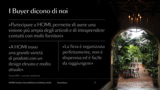 I Buyer dicono di noi
«Partecipare a HOMI, permette di avere una
visione più ampia degli articoli e di intraprendere
contatti con molti fornitori»
«La fiera è organizzata
perfettamente, non è
dispersiva ed è facile
da raggiungere»
«A HOMI trovo
una grande varietà
di prodotti con un
design elevato e molto
attuale»
INCOMING BUYER13fieramilanoHOMI Outdoor Home&Dehors Exhibition 2020
Survey MPS – customer satisfaction
 