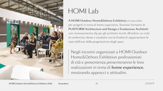 HOMI Lab
A HOMI Outdoor Home&Dehors Exhibition un racconto
per progetti in tema di home experience. Seminari formativi di
PLATFORM Architecture and Design e Fondazione Architetti
con riconoscimento cfp per gli architetti iscritti all’ordine: un ciclo
di conferenze ideate e condotte con la finalità di rappresentare lo
stato dell’arte della progettazione degli spazi.
Negli incontri organizzati a HOMI Outdoor
Home&Dehors Exhibition professionisti
di età e provenienza presenteranno le loro
realizzazioni in tema di home experience,
mostrando approcci e attitudini.
EVENTI18fieramilanoHOMI Outdoor Home&Dehors Exhibition 2020
 
