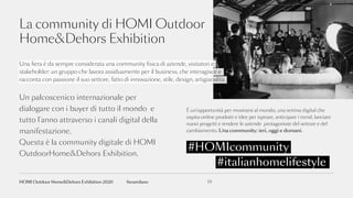 La community di HOMI Outdoor
Home&Dehors Exhibition
#italianhomelifestyle
#HOMIcommunity
Una fiera è da sempre considerata una community fisica di aziende, visitatori e
stakeholder: un gruppo che lavora assiduamente per il business, che interagisce e
racconta con passione il suo settore, fatto di innovazione, stile, design, artigianalità.
È un’opportunità per mostrarsi al mondo, una vetrina digital che
ospita online prodotti e idee per ispirare, anticipare i trend, lanciare
nuovi progetti e rendere le aziende protagoniste del settore e del
cambiamento. Una community: ieri, oggi e domani.
Un palcoscenico internazionale per
dialogare con i buyer di tutto il mondo e
tutto l’anno attraverso i canali digital della
manifestazione.
Questa è la community digitale di HOMI
OutdoorHome&Dehors Exhibition.
19fieramilanoHOMI Outdoor Home&Dehors Exhibition 2020
 