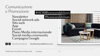 Comunicazione
e Promozione #HOMIhomeanddehors
#homeanddehorsNewsletter
Social network ads
Sito web
App
Eventi
Piano Media internazionale
Social media community
Campagna Google
homihome.dehors homihomeanddehors.com
20fieramilanoHOMI Outdoor Home&Dehors Exhibition 2020
 