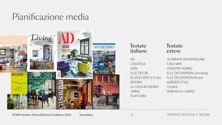 PIANIFICAZIONE E MEDIA21fieramilano
Pianificazione media
AD
CASASTILE
DDN
ELLE DECOR
ELLEDECOR.IT è il sito
INTERNI
LA CASA IN ORDINE
LIVING
PLATFORM
Testate
italiane
Testate
estere
20 PRIVATE WOHNTRAUME
CASA VIVA
COUNTRY HOMES
ELLE DECORATION Germania
ELLE DECORATION Russia
GARDEN STYLE
H.O.M.E
VIVIR EN EL CAMPO
HOMI Outdoor Home&Dehors Exhibition 2020
 