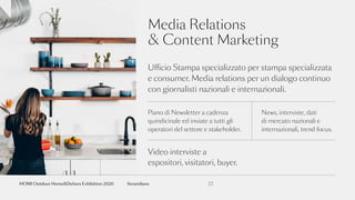 Media Relations
& Content Marketing
Ufficio Stampa specializzato per stampa specializzata
e consumer. Media relations per un dialogo continuo
con giornalisti nazionali e internazionali.
Piano di Newsletter a cadenza
quindicinale ed inviate a tutti gli
operatori del settore e stakeholder.
News, interviste, dati
di mercato nazionali e
internazionali, trend focus.
22fieramilano
Video interviste a
espositori, visitatori, buyer.
HOMI Outdoor Home&Dehors Exhibition 2020
 