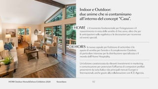 Indoor e Outdoor:
due anime che si contaminano
all’interno del concept “Casa”.
è il momento fondamentale per l’integrazione e il
riassortimento in vista delle vendite di fine anno, oltre che per
le anticipazioni sulla regalistica e le decorazioni per ricorrenze
ed eventi speciali.
la nuova capsule per l’edizione di settembre è lo
spazio di vendita per l’arredo e il complemento Outdoor,
di particolare interesse per la distribuzione specializzata e il
mondo dell’Home Hospitality.
Un’edizione caratterizzata da rilevanti investimenti in marketing
e comunicazione per potenziare l’affluenza di compratori profilati
provenienti da tutta Italia e dai principali mercati Europei e
Internazionali, anche grazie alla collaborazione con ICE-Agenzia.
HOME
DEHORS
02fieramilanoHOMI Outdoor Home&Dehors Exhibition 2020
 