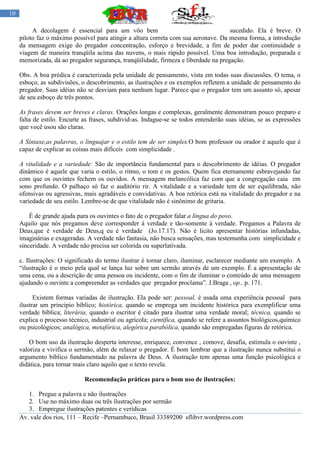 10

          A decolagem é essencial para um vôo bem                                    sucedido. Ela é breve. O
     piloto faz o máximo possível para atingir a altura correta com sua aeronave. Da mesma forma, a introdução
     da mensagem exige do pregador concentração, esforço e brevidade, a fim de poder dar continuidade a
     viagem de maneira tranqüila acima das nuvens, o mais rápido possível. Uma boa introdução, preparada e
     memorizada, dá ao pregador segurança, tranqüilidade, firmeza e liberdade na pregação.

     Obs. A boa prédica é caracterizada pela unidade de pensamento, vista em todas suas discussões. O tema, o
     esboço, as subdivisões, o descobrimento, as ilustrações e os exemplos refletem a unidade de pensamento do
     pregador. Suas idéias não se desviam para nenhum lugar. Parece que o pregador tem um assunto só, apesar
     de seu esboço de três pontos.

     As frases devem ser breves e claras. Orações longas e complexas, geralmente demonstram pouco preparo e
     falta de estilo. Encurte as frases, subdivid-as. Indague-se se todos entenderão suas idéias, se as expressões
     que você usou são claras.

     A Síntaxe,as palavras, o linguajar e o estilo tem de ser simples.O bom professor ou orador é aquele que é
     capaz de explicar as coisas mais difíceis com simplicidade .

     A vitalidade e a variedade: São de importância fundamental para o descobrimento de idéias. O pregador
     dinâmico é aquele que varia o estilo, o ritmo, o tom e os gestos. Quem fica eternamente esbravejando faz
     com que os ouvintes fechem os ouvidos. A mensagem melancólica faz com que a congregação caia em
     sono profundo. O palhaço só faz o auditório rir. A vitalidade e a variedade tem de ser equilibrada, não
     ofensivas ou agressivas, mais agradáveis e convidativas. A boa retórica está na vitalidade do pregador e na
     variedade de seu estilo. Lembre-se de que vitalidade não é sinônimo de gritaria.

         É de grande ajuda para os ouvintes o fato de o pregador falar a língua do povo.
     Aquilo que nós pregamos deve corresponder á verdade e tão-somente á verdade. Pregamos a Palavra de
     Deus,que é verdade de Deus,q eu é verdade (Jo.17.17). Não é licito apresentar histórias infundadas,
     imaginárias e exageradas. A verdade não fantasia, não busca sensações, mas testemunha com simplicidade e
     sinceridade. A verdade não precisa ser colorida ou superlativada.

     c. Ilustrações: O significado do termo ilustrar é tornar claro, iluminar, esclarecer mediante um exemplo. A
     “ilustração é o meio pela qual se lança luz sobre um sermão através de um exemplo. É a apresentação de
     uma cena, ou a descrição de uma pessoa ou incidente, com o fim de iluminar o conteúdo de uma mensagem
     ajudando o ouvinte a compreender as verdades que pregador proclama”. J.Braga , op., p. 171.

           Existem formas variadas de ilustração. Ela pode ser: pessoal, é usada uma experiência pessoal para
     ilustrar um principio bíblico; histórica, quando se emprega um incidente histórica para exemplificar uma
     verdade bíblica; literária, quando o escritor é citado para ilustrar uma verdade moral; técnica, quando se
     explica o processo técnico, industrial ou agrícola; científica, quando se refere a assuntos biológicos,químico
     ou psicológicos; analógica, metafórica, alegórica parabólica, quando são empregadas figuras de retórica.

         O bom uso da ilustração desperta interesse, enriquece, convence , comove, desafia, estimula o ouvinte ,
     valoriza e vivifica o sermão, além de relaxar o pregador. É bom lembrar que a ilustração nunca substitui o
     argumento bíblico fundamentado na palavra de Deus. A ilustração tem apenas uma função psicológica e
     didática, para tornar mais claro aquilo que o texto revela.

                              Recomendação práticas para o bom uso de ilustrações:

        1. Pregue a palavra e não ilustrações
        2. Use no máximo duas ou três ilustrações por sermão
        3. Empregue ilustrações patentes e verídicas
     Av. vale dos rios, 111 – Recife –Pernambuco, Brasil 33389200 sflibvr.wordpress.com
 