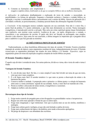 11

        4. Comente as ilustrações com simplicidade e                                        naturalidade, sem
           exagero e espírito critico, lembrando-se de que os exemplos bíblicos são as melhores ilustrações.

     d. Aplicações: já explicamos detalhadamente a explicação do texto do sermão: a necessidade, as
     possibilidades e as formas de aplicação. Enquanto a ilustração esclarece e ilumina a verdade bíblica, na
     aplicação, o ouvinte é confrontado direta e pessoalmente com o ensino da bíblia. Através da aplicação ele é
     convidado a reflexão, ao posicionamento, a mudança pessoal diante das afirmações Sagradas Escrituras.

     e. Conclusão: A boa mensagem merece cuidados especiais em sua conclusão. Esta não é o mero fim, o
     ponto final da prédica. É o ponto culminante, o que fala mais diretamente ao ouvinte. Numa mensagem
     evangelística, é marcada pelo convite a salvação. Mas seria um crime espiritual apenas lançar formalmente
     sem explicá-lo, sem mostrar como aceitá-lo. Lembre-se de que , no apelo, dirigimo-nos a vontade, a
     consciência e aos sentimentos do ouvinte. O apelo não deve ser forçado ou prolongado, mas simples,
     discreto e não ofensivo. Seja como for sua conclusão, a última imagem ou impressão que o pregador deixa
     para o auditório é a que fica gravada na memória.

                                AS TRÊS FORMAS PRINCIPAIS DE SERMÃO

         Tradicionalmente, as obras homiléticas diferenciam três tipos de sermão: O Sermão Temático,(também
     chamado de sermão de tópico), cujos argumentos resultam do tema, independentemente do texto; O Sermão
     textual,cujos os argumentos principais são tirados do texto bíblico; e O Sermão Expositivo, cujos os
     argumentos giram em torno da exposição exegética completa do trecho bíblico em pauta.

     O Sermão Temático (tópico)
     É aquele cuja divisão é extraída do tema. Em outras palavras, divide-se o tema, não o texto de onde o tema é
     tirado.

     Vantagens do Sermão Temático:

        1. É o de divisão mais fácil. De fato, é o mais simples.É mais fácil dividir um tema do que um texto,
           visto que este é mais complexo.
        2. É o de lógica mais fácil. O sermão temático é o que mais se presta a observação da ordem e da
           harmonia das partes.
        3. Conserva melhor a unidade. A proporção entre o primeiro e o último ponto e a relação de harmonia
           entre estes e o tema constituem segredo de sua unidade. Assim, é mais fácil ser mantido até o fim.
        4. Presta-se melhor a discussão de temas morais, evangelísticos e ocasionais.
        5. Adapta-se melhor a arte da oratória


     Desvantagens desse tipo de Sermão:

        1. Exige muito controle do pregador para evitar divagações ou generalidades vazias e inexpressivas.
        2. Requer um estilo mais apurado e formal do que os outros tipos.
        3. Exige mais imaginação e vigor intelectual, visto que se presta mais ao uso de símiles, metáforas e
           analogias.
        4. Exige mais cultura geral e teológica, já que não está limitado a análise do texto.
        5. Exige mais conhecimento da lógica e da dialética, pois tende a discussões apologética.
        6. Há perigo de desprezar o uso abundante das escrituras.



     Av. vale dos rios, 111 – Recife –Pernambuco, Brasil 33389200 sflibvr.wordpress.com
 