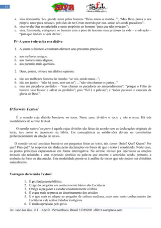 13


        a. visa demonstrar Seu grande amor pelos homens “Deus amou o mundo...”; “Mas Deus prova o seu
           próprio amor para conosco, pelo fato de ter Cristo morrido por nós, sendo nós ainda pecadores”;
        b. visa revelar Sua misericórdia e santo propósito ao homens “para que não pereçam ”;
        c. visa, finalmente, enriquecer os homens com a pose do tesouro mais precioso da vida – a salvação –
           “para que tenham a vida eterna”.

        IV- A quem é oferecida esta dádiva

        1. A quem os homens costumam oferecer seus presentes preciosos:

        a. aos melhores amigos;
        b. aos homens mais dignos;
        c. aos parentes mais queridos.

        2. Deus, porém, oferece sua dádiva suprema:

        a. não aos melhores homens do mundo- “se vós, sendo maus...”;
        b. não aos justos – “não há justo, nem um só”; ...”não vim chamar os justos...”
        c. mas aos pecadores perdidos – “mas chamar os pecadores ao arrependimento”; “porque o Filho do
           homem veio buscar e salvar os perdidos”; pois “fiel é a palavra”; e “todos pecaram e carecem da
           glória de Deus”.



     O Sermão Textual

         É o sermão cuja divisão baseia-se no texto. Neste caso, dividi-s o texto e não o tema. Há três
     modalidades de sermão textual.

          O sermão natural ou puro é aquele cujas divisões são feitas de acordo com as declarações originais do
     texto, tais como se encontram na bíblia. Em conseqüência as subdivisões devem ser constituídas
     preferencialmente da citação de textos.

         O sermão textual analítico baseia-se em perguntas feitas ao texto, tais como: Onde? Que? Quem? Por
     que? Para quê? As respostas são dadas pelas declarações ou frases de que o texto é constituído. Neste caso,
     os pontos principais expressam-se em forma interrogativa. No sermão textual por inferência as orações
     textuais são reduzidas a uma expressão sintética ou palavra que encerra o conteúdo, sendo, portanto, a
     essência da frase ou declaração. Esta modalidade presta-se à análise de textos que não podem ser divididos
     naturalmente.


     Vantagens do Sermão Textual:

                1. É profundamente bíblico.
                2. Exige do pregador um conhecimento básico das Escrituras
                3. Obriga o pregador a estudar constantemente a bíblia
                4. É o que mais se presta ao doutrinamento dos cristãos
                5. È o que mais se adapta ao pregador de cultura mediana, mais com vasto conhecimento das
                   Escrituras e de certos tratados teológicos
                6. È muito apreciado pelo povo.
     Av. vale dos rios, 111 – Recife –Pernambuco, Brasil 33389200 sflibvr.wordpress.com
 