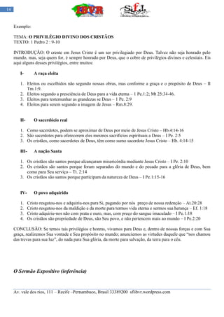 14


     Exemplo:

     TEMA: O PRIVILÉGIO DIVINO DOS CRISTÃOS
     TEXTO: 1 Pedro 2 : 9-10

     INTRODUÇÃO: O crente em Jesus Cristo é um ser privilegiado por Deus. Talvez não seja honrado pelo
     mundo, mas, seja quem for, é sempre honrado por Deus, que o cobre de privilégios divinos e celestiais. Eis
     aqui alguns desses privilégios, entre muitos:

        I-       A raça eleita

        1. Eleitos ou escolhidos não segundo nossas obras, mas conforme a graça e o propósito de Deus – II
           Tm.1:9.
        2. Eleitos segundo a presciência de Deus para a vida eterna – 1 Pe.1:2; Mt 25:34-46.
        3. Eleitos para testemunhar as grandezas se Deus – 1 Pe. 2:9
        4. Eleitos para serem segundo a imagem de Jesus – Rm.8:29.


        II-      O sacerdócio real

        1. Como sacerdotes, podem se aproximar de Deus por meio de Jesus Cristo – Hb.4:14-16
        2. São sacerdotes para oferecerem eles mesmos sacrifícios espirituais a Deus – I Pe. 2:5
        3. Os cristãos, como sacerdotes de Deus, têm como sumo sacerdote Jesus Cristo – Hb. 4:14-15

        III-     A nação Santa

        1. Os cristãos são santos porque alcançaram misericórdia mediante Jesus Cristo – I Pe. 2:10
        2. Os cristãos são santos porque foram separados do mundo e do pecado para a glória de Deus, bem
           como para Seu serviço – Tt. 2:14
        3. Os cristãos são santos porque participam da natureza de Deus – I Pe.1:15-16


        IV-      O povo adquirido

        1.    Cristo resgatou-nos e adquiriu-nos para Si, pagando por nós preço de nossa redenção – At.20:28
        2.    Cristo resgatou-nos da maldição e da morte para termos vida eterna e sermos sua herança – Ef. 1:18
        3.    Cristo adquiriu-nos não com prata e ouro, mas, com preço do sangue imaculado – I Pe.1:18
        4.    Os cristãos são propriedade de Deus, são Seu povo, e não pertencem mais ao mundo – I Pe.2:20

     CONCLUSÃO: Se temos tais privilégios e honras, vivamos para Deus e, dentro de nossas forças e com Sua
     graça, realizemos Sua vontade e Seu propósito no mundo; anunciemos as virtudes daquele que “nos chamou
     das trevas para sua luz”, do nada para Sua glória, da morte para salvação, da terra para o céu.




     O Sermão Expositivo (inferência)


     Av. vale dos rios, 111 – Recife –Pernambuco, Brasil 33389200 sflibvr.wordpress.com
 