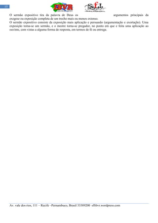 15

     O sermão expositivo tira da palavra de Deus os                              argumentos principais da
     exegese ou exposição completa de um trecho mais ou menos extenso.
     O sermão expositivo consiste da exposição mais aplicação e persuasão (argumentação e exortação). Uma
     exposição torna-se um sermão, e o mestre torna-se pregador, no ponto em que e feita uma aplicação ao
     ouvinte, com vistas a alguma forma de resposta, em termos de fé ou entrega.




     Av. vale dos rios, 111 – Recife –Pernambuco, Brasil 33389200 sflibvr.wordpress.com
 
