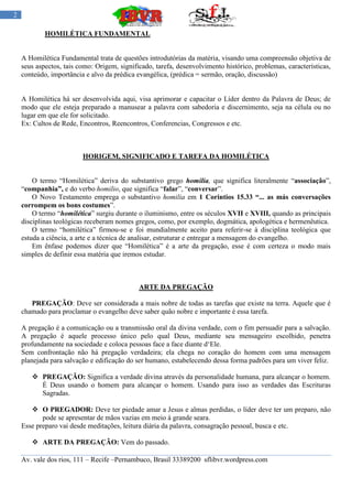 2

            HOMILÉTICA FUNDAMENTAL


    A Homilética Fundamental trata de questões introdutórias da matéria, visando uma compreensão objetiva de
    seus aspectos, tais como: Origem, significado, tarefa, desenvolvimento histórico, problemas, características,
    conteúdo, importância e alvo da prédica evangélica, (prédica = sermão, oração, discussão)


    A Homilética há ser desenvolvida aqui, visa aprimorar e capacitar o Líder dentro da Palavra de Deus; de
    modo que ele esteja preparado a manusear a palavra com sabedoria e discernimento, seja na célula ou no
    lugar em que ele for solicitado.
    Ex: Cultos de Rede, Encontros, Reencontros, Conferencias, Congressos e etc.



                         HORIGEM, SIGNIFICADO E TAREFA DA HOMILÉTICA


        O termo “Homilética” deriva do substantivo grego homilia, que significa literalmente “associação”,
    “companhia”, e do verbo homilio, que significa “falar”, “conversar”.
        O Novo Testamento emprega o substantivo homilia em 1 Corintios 15.33 “... as más conversações
    corrompem os bons costumes”.
        O termo “homilética” surgiu durante o iluminismo, entre os séculos XVII e XVIII, quando as principais
    disciplinas teológicas receberam nomes gregos, como, por exemplo, dogmática, apologética e hermenêutica.
        O termo “homilética” firmou-se e foi mundialmente aceito para referir-se à disciplina teológica que
    estuda a ciência, a arte e a técnica de analisar, estruturar e entregar a mensagem do evangelho.
        Em ênfase podemos dizer que “Homilética” é a arte da pregação, esse é com certeza o modo mais
    simples de definir essa matéria que iremos estudar.



                                             ARTE DA PREGAÇÃO

       PREGAÇÃO: Deve ser considerada a mais nobre de todas as tarefas que existe na terra. Aquele que é
    chamado para proclamar o evangelho deve saber quão nobre e importante é essa tarefa.

    A pregação é a comunicação ou a transmissão oral da divina verdade, com o fim persuadir para a salvação.
    A pregação é aquele processo único pelo qual Deus, mediante seu mensageiro escolhido, penetra
    profundamente na sociedade e coloca pessoas face a face diante d„Ele.
    Sem confrontação não há pregação verdadeira; ela chega no coração do homem com uma mensagem
    planejada para salvação e edificação do ser humano, estabelecendo dessa forma padrões para um viver feliz.

        PREGAÇÃO: Significa a verdade divina através da personalidade humana, para alcançar o homem.
         É Deus usando o homem para alcançar o homem. Usando para isso as verdades das Escrituras
         Sagradas.

        O PREGADOR: Deve ter piedade amar a Jesus e almas perdidas, o líder deve ter um preparo, não
           pode se apresentar de mãos vazias em meio à grande seara.
    Esse preparo vai desde meditações, leitura diária da palavra, consagração pessoal, busca e etc.

        ARTE DA PREGAÇÃO: Vem do passado.

    Av. vale dos rios, 111 – Recife –Pernambuco, Brasil 33389200 sflibvr.wordpress.com
 