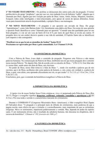 3


    1º NO VELHO TESTAMENTO – Os profetas se destacaram dos outros pela arte da pregação. O termo
    profeta deriva do grego “prophetes”, que por sua vez, tem tradução livre do hebraico “nabhi”- alguém que é
    chamado por Deus, alguém que tem vocação por parte de Deus. Isaias, Amós, Oséias, Miquéias, Jeremias,
    Ezequiel, todos estão interligados e inter-relacionados, pois apesar de serem de épocas diferentes, foram
    vasos para transmitirem através da personalidade, o próprio Deus e sua mensagem.

    2º NO NOVO TESTAMENTO – O pregador é um apostolo um enviado de Deus. Do grego
    “Apestalmenos”, como João Batista (João 1.6), literalmente uma dádiva de Deus. Em nome de suas epistola
    o apostolo Paulo identifica-se como “chamado para ser apostolo.” Contudo uma das qualidades para ser um
    bom pregador, é o de ser um vaso de barro (II Cor 4.7), por meio do qual Deus se revela aos outros. O
    pregador deve ter um caráter decisivo quanto a sua vida de santidade. O Espírito Santo não se identificará
    com impuros e não consagrados.

    “Purificai-vos os que levais os utensílios do Senhor” Isaias 52.11
    Precisamos ser aprovados por Deus e pela comunidade. Ler I Samuel 3.19-20.



                                       O CONTEÚDO DA HOMILÉTICA

        Com a Palavra de Deus, é-nos dado o conteúdo da pregação. Pregamos esta Palavra e não meras
    palavras humanas. Na comunicação da Palavra de Deus, lembramo-nos de que nossa pregação deve consistir
    nessa mesma Palavra: “Se alguém fala, fala de acordo com os oráculos de Deus...” (I Pe 4.11). Este falar não
    é o nosso falar, sendo antes um dom de Deus, um charisma.
        No poder de Deus, nosso falar torna-se o falar de Deus: “... tendo vós recebido a palavra que de nós
    ouvistes, que é de Deus, acolhestes não como palavra de homem, e, sim, como, em verdade é, a palavra de
    Deus, a qual, com efeito, esta operando eficazmente em vós, os que credes” (1 Ts 2.13; cf. 1 Cor 2.4s.; 2 Cor
    5.20; Ef 1.13).
    Concluímos, pois, que o conteúdo da homilética evangélica é a Palavra de Deus.



                                     A IMPORTÂNCIA DA HOMILÉTICA


         A igreja viva de nosso Senhor Jesus Cristo origina-se, vive e é perpetuada pela Palavra de Deus (Rm
    10.17). Pregar o evangelho significa despertar, confirmar, estimular, consolidar e aperfeiçoar a fé (Ef
    4.11ss.). Por essa razão o sermão é a característica marcante do cristianismo.

        Durante o COMIBAM 87 (Congresso Missionário Ibero- Americano), o líder evangélico René Zapata
    (El Salvador) disse: “A pregação é o principal meio de difusão do cristianismo, mais poderosa do que a
    pagina escrita, mais efetiva do que a visitação e o aconselhamento, mais importante do que as cerimônias
    religiosas. Move os sentimentos, impulsiona poderosamente a vontade. Mas, depende do poder do espírito
    santo. É um instrumento divino; não é resultado da sabedoria humana, não descansa na eloqüência, não é
    escrava da homilética”. Ultimato nº 192, fevereiro de 1988, p.7.



                                       A NATUREZA DA HOMILÉTICA


    Av. vale dos rios, 111 – Recife –Pernambuco, Brasil 33389200 sflibvr.wordpress.com
 