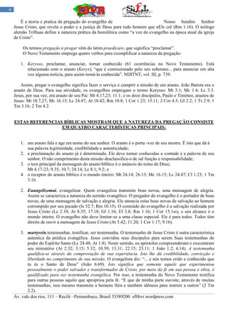 4

        É a teoria e pratica da pregação do evangelho de                          Nosso bendito Senhor
    Jesus Cristo, que revela o poder e a justiça de Deus para todo homem que nEle crê (Rm 1.16). O teólogo
    alemão Trilhaas define a natureza prática da homilética como “a voz do evangelho na época atual da igreja
    de Cristo”.

         Os termos pregação e pregar vêm do latim praedicare, que significa “proclamar”.
         O Novo Testamento emprega quatro verbos para exemplificar a natureza da pregação:

       1. Kerysso, proclamar, anunciar, tornar conhecido (61 ocorrências no Novo Testamento). Está
          relacionado com o arauto (Keryx), “que é comissionado pelo seu soberano... para anunciar em alta
          voz alguma noticia, para assim torná-la conhecida”. NDITNT, vol. III, p. 739.

        Assim, pregar o evangelho significa fazer o serviço e cumprir a missão de um arauto. João Batista era o
    arauto de Deus. Para sua atividade, os evangelhos empregam o termo Kerysso: Mt 3.1; Mc 1.4; Lc 3.3.
    Jesus, por sua vez, era arauto de seu Pai: Mt 4.17,23; 11.1; e os doze discípulos, Paulo e Timóteo, arautos de
    Jesus: Mt 10.7,27; Mc 16.15; Lc 24.47; At 10.42; Rm 10.8; 1 Cor 1.23; 15.11; 2 Cor 4.5; Gl 2.2; 1 Ts 2.9; 1
    Tm 3.16; 2 Tm 4.2.


    ESTAS REFERENCIAS BÍBLICAS MOSTRAM QUE A NATUREZA DA PREGAÇÃO CONSISTE
                     EM QUATRO CARACTERÍSTICAS PRINCIPAIS:


       1. um arauto fala e age em nome do seu senhor. O arauto é o porta -voz de seu mestre. É isto que dá à
          sua palavra legitimidade, credibilidade e autenticidade;
       2. a proclamação do arauto já é determinada. Ele deve tornar conhecidas a vontade e a palavra de seu
          senhor. O não cumprimento desta missão desclassifica-o de sal função e responsabilidade;
       3. o teor principal da mensagem do arauto bíblico é o anúncio do reino de Deus;
          Mt 4.17-23; 9.35; 10.7; 24.14; Lc 8.1; 9.2; e
       4. o receptor do arauto bíblico é o mundo inteiro: Mt 24.14; 26.13; Mc 16.15; Lc 24.47; Cl 1.23; 1 Tm
          3.16.

       2. Euangelizomai, evangelizar. Quem evangeliza transmite boas novas, uma mensagem de alegria.
          Assim se caracteriza a natureza do sermão evangélico. O pregador do evangelho é o portador de boas
          novas, de uma mensagem de salvação e alegria. Ele anuncia estas boas novas de salvação ao homem
          corrompido por seu pecado (Is 52.7; Rm 10.15). O conteúdo do evangelho é a salvação realizada por
          Jesus Cristo (Lc 2.10; At 8.35; 17.18; Gl 1.16; Ef 3.8; Rm 1.16; 1 Cor 15.1ss), e seu alcance é o
          mundo inteiro. O evangelho não deve limitar-se a uma classe especial. Ele é para todos. Todos têm
          direito de ouvir a mensagem de Jesus Cristo (At 5.42; 11.20; 1 Cor 1.17; 9.16).

       3. martyrein,testemunhar, testificar, ser testemunha. O testemunho de Jesus Cristo é outra característica
           autentica da prédica evangélica. Jesus convidou seus discípulos para serem Suas testemunhas do
           poder do Espírito Santo (Lc 24.48; At 1.8). Neste sentido, os apóstolos compreenderam e executaram
           seu ministério (At 2.32; 3.15; 5.32; 10.39; 13.31; 22.15; 23.11; 1 João 1.2; 4.14). A testemunha
           qualifica-se através da comprovação de sua experiência. Isto lhe dá credibilidade, convicção e
           liberdade no comprimento de sua missão. O evangelista diz: “... e nós temos crido e conhecido que
           tu és o Santo de Deus” (João 6.69). Isto significa que somente aquele que experimentou
           pessoalmente o poder salvador e transformador de Cristo, por meio da fé em sua pessoa e obra, é
           qualificado para ser testemunha evangélica. Por isso, a testemunha do Novo Testamento testifica
           para outras pessoas aquilo que apropriou pela fé. “E que de minha parte ouviste, através de muitas
           testemunhas, isso mesmo transmite a homens fiéis e também idôneos para instruir a outros” (2 Tm
           2.2).
    Av. vale dos rios, 111 – Recife –Pernambuco, Brasil 33389200 sflibvr.wordpress.com
 