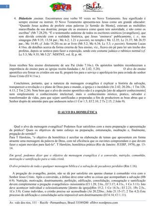 5


       4. Didaskein ,ensinar. Encontramos esse verbo 95 vezes no Novo Testamento. Seu significado é
          sempre ensinar ou instruir. O Novo Testamento apresenta-nos Jesus como um grande educador:
          “Quando Jesus acabou de proferir estas palavras [o Sermão do Monte], estavam as multidões
          maravilhadas da sua doutrina; porque ele as ensinava como quem tem autoridade, e não como os
          escribas” (Mt 7.28,29). “É o testemunho unânime de todos os escritores sinóticos [evangélicos], que
          sem dúvida coincide com a realidade histórica, que Jesus „ensinava‟ publicamente, i. e., nas
          sinagogas (Mt 9.35; 13.54 par.; Mc 6.2; 1.21 e passim), no templo ( Mc 12.35; Lc 21.37; Mt 26.55
          par.; Mc 14.49; cf. João 18.20) ou ao ar livre (Mt 5.2; Mc 6.34; Lc 5.3; e passim). Somente Lucas
          4.16ss. dá detalhes acerca da forma externa de Seu ensino, viz., ficava em pé para ler um trecho dos
          profetas, depois se sentava para fazer a exposição, sendo este costume judaico e rabínico normal (cf.
          Lc 5.3; Mc 9.35; Mt 5.2)”. NDITNT, vol. II, p. 44.


    Jesus recebeu Seu ensino diretamente de seu Pai (João 7.16s.). Os apóstolos também reconheceram a
    importância do ensino para as igrejas recém-fundadas ( At 2.42; 5.28).                       O alvo do ensino
    apostólico era firmar os cristãos em sua fé, prepará-los para o serviço e aperfeiçoá-los para avinda do senhor
    Jesus Cristo (Ef 4.11ss.).

        Concluímos, portanto, que a natureza da mensagem evangélica é explicar a história da salvação,
    transparecer a revelação e o plano de Deus para o mundo, a igreja e o incrédulo (At 2.42; 20.20s.; 1 Tm 32b,
    4.13; 2 Tm 2.24). Note bem que o alvo do ensino apostólico não é a cognição [ato de adquirir conhecimento]
    nem simplesmente o conhecimento intelectual, mais o conhecimento místico, pratico, salvador e
    transformador de vidas, para que sejam santificadas e preparadas a fim de produzirem as boas abras que o
    Senhor dispôs de antemão para que andassem neles (1 Cor 1.5; Ef 2.10; 2 Ts 2.15; 2 João 9).


                                           O ALVO DA HOMILÉTICA



        Qual o alvo da mensagem evangélica? Podemos ficar satisfeitos com a mera preparação e apresentação
    da prédica? Quais os objetivos de tanto esforço na preparação, estruturação, meditação e, finalmente,
    pregação do sermão?
    Para T Hawkins, “o objetivo da homilética é auxiliar na elaboração de temas que apresentem em forma
    atraente uma mensagem da palavra de Deus, com tal eficiência que os ouvintes compreendam o que devem
    fazer e sejam movidos para fazê-lo”. T Hawkins, homilética prática (Rio de Janeiro: JUERP, 1978), pp. 13-
    14.

    Em geral, podemos dizer que o objetivo da mensagem evangélica é a conversão, nutrição, comunhão,
    motivação e santificação para a vida cristã.

    O alvo primário de toda e qualquer mensagem bíblica é a salvação de pecadores perdidos (Rm 1.16).

       A pregação do evangelho, porém, não se dá por satisfeito em apenas chamar à comunhão viva com o
    Senhor Jesus Cristo. Após a conversão, a ênfase deve estar sobre as coisas que acompanham a salvação (Hb
    6.9). Nutrição, motivação, doutrinamento, perfeição, edificação, consolidação, consagração e santificação
    devem complementar a pregação evangelístico- missionária (Cl 1.28; 2.6s., Ef 3.17; 4.11s., 1 Co 3.11). Isto
    deve acontecer individual e eclesiasticamente [dentro da igreja](Rm 15.2; 1 Co 14.3s.; Ef 2.21; 1Pe 2.5s.,
    1Co 3.9). Como indivíduo, o cristão precisa ser aconselhado (At 20.220ss.; João 21.15-17; 2 Tm 4.2) Este
    processo de edificação e consolidação seria impossível sem doutrinamento (Ef 4.14; Cl 1.11).

    Av. vale dos rios, 111 – Recife –Pernambuco, Brasil 33389200 sflibvr.wordpress.com
 