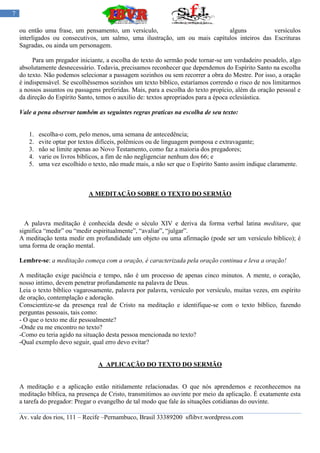 7

    ou então uma frase, um pensamento, um versículo,                         alguns           versículos
    interligados ou consecutivos, um salmo, uma ilustração, um ou mais capítulos inteiros das Escrituras
    Sagradas, ou ainda um personagem.

         Para um pregador iniciante, a escolha do texto do sermão pode tornar-se um verdadeiro pesadelo, algo
    absolutamente desnecessário. Todavia, precisamos reconhecer que dependemos do Espírito Santo na escolha
    do texto. Não podemos selecionar a passagem sozinhos ou sem recorrer a obra do Mestre. Por isso, a oração
    é indispensável. Se escolhêssemos sozinhos um texto bíblico, estaríamos correndo o risco de nos limitarmos
    a nossos assuntos ou passagens preferidas. Mais, para a escolha do texto propício, além da oração pessoal e
    da direção do Espírito Santo, temos o auxilio de: textos apropriados para a época eclesiástica.

    Vale a pena observar também as seguintes regras praticas na escolha de seu texto:


       1.   escolha-o com, pelo menos, uma semana de antecedência;
       2.   evite optar por textos difíceis, polêmicos ou de linguagem pomposa e extravagante;
       3.   não se limite apenas ao Novo Testamento, como faz a maioria dos pregadores;
       4.   varie os livros bíblicos, a fim de não negligenciar nenhum dos 66; e
       5.   uma vez escolhido o texto, não mude mais, a não ser que o Espírito Santo assim indique claramente.



                              A MEDITAÇÃO SOBRE O TEXTO DO SERMÃO



      A palavra meditação é conhecida desde o século XIV e deriva da forma verbal latina meditare, que
    significa “medir” ou “medir espiritualmente”, “avaliar”, “julgar”.
    A meditação tenta medir em profundidade um objeto ou uma afirmação (pode ser um versículo bíblico); é
    uma forma de oração mental.

    Lembre-se: a meditação começa com a oração, é caracterizada pela oração continua e leva a oração!

    A meditação exige paciência e tempo, não é um processo de apenas cinco minutos. A mente, o coração,
    nosso intimo, devem penetrar profundamente na palavra de Deus.
    Leia o texto bíblico vagarosamente, palavra por palavra, versículo por versículo, muitas vezes, em espírito
    de oração, contemplação e adoração.
    Conscientize-se da presença real de Cristo na meditação e identifique-se com o texto bíblico, fazendo
    perguntas pessoais, tais como:
    - O que o texto me diz pessoalmente?
    -Onde eu me encontro no texto?
    -Como eu teria agido na situação desta pessoa mencionada no texto?
    -Qual exemplo devo seguir, qual erro devo evitar?


                                  A APLICAÇÃO DO TEXTO DO SERMÃO


    A meditação e a aplicação estão nitidamente relacionadas. O que nós aprendemos e reconhecemos na
    meditação bíblica, na presença de Cristo, transmitimos ao ouvinte por meio da aplicação. É exatamente esta
    a tarefa do pregador: Pregar o evangelho de tal modo que fale às situações cotidianas do ouvinte.

    Av. vale dos rios, 111 – Recife –Pernambuco, Brasil 33389200 sflibvr.wordpress.com
 