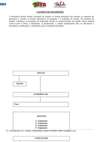 8


                                       A ESTRUTURA DO SERMÃO

       A homilética formal estuda a estrutura do sermão, as formas principais dos sermões, as maneiras de
       apresentar o sermão, as formas alternativas de pregação e a avaliação do sermão. Na estrutura do
       sermão, estudamos os princípios da elaboração formal ou esquematização do sermão. Nossa atenção
       volta-se para o título, a introdução, as proposições, o esboço propriamente dito, as discussões e
       ilustrações, as aplicações e, finalmente, para a conclusão da prédica.




                                        TÍTULO




               TEXTO




                                    INTRODUÇÃO



             Tese:




                                       ASSUNTO

                                        1º Argumento
                                        2º Argumento
                                        3º Argumento
                                        4º Argumento
    Av. vale dos rios, 111 – Recife –Pernambuco, Brasil 33389200 sflibvr.wordpress.com


                                     CONCLUSÃO
 