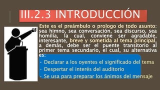 :
sea himno, sea conversación, sea discurso, sea
homilía, la cual, conviene ser agradable,
interesante, ,
a demás, debe ser el puente transitorio al
primer tema secundario, el cual, su alternativa
es:
· Declarar a los oyentes el significado del tema
· Despertar el interés del auditorio
· Se usa para preparar los ánimos del mensaje
III.2.3 INTRODUCCIÓN
 