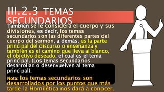 También
, es decir
, a demás, es la parte
principal del discurso o enseñanza y
también es el camino que lleva al blanco,
el objetivo deseado, el cual es el tema
principal. (Los temas secundarios
desarrollan o desenvuelven al tema
principal).
Nota:
III.2.3 TEMAS
SECUNDARIOS
 