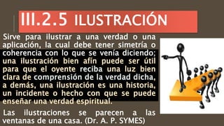 Sirve para ilustrar a una verdad o una
aplicación, la cual debe tener simetría o
coherencia con lo que se venía diciendo;
Las ilustraciones se parecen a las
ventanas de una casa. (Dr. A. P. SYMES)
III.2.5 ILUSTRACIÓN
 