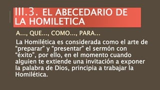 La Homilética es considerada como el arte de
“preparar” y “presentar” el sermón con
“éxito”, por ello, en el momento cuando
alguien te extiende una invitación a exponer
la palabra de Dios, principia a trabajar la
Homilética.
III.3. EL ABECEDARIO DE
LA HOMILETICA
 