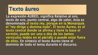 La expresión ÁUREO, significa Relativo al oro,
texto de oro, punto central, algo de valor, ésta es
denominada el texto rey, porque en la Monarquía
el “rey dirige y domina todo”.
, puede ser uno o dos de los tantos
versículos leídos en el párrafo o puede estar fuera
de ellos. En síntesis el texto Áureo tiene el
dominio de todo el tema durante el discurso.
 