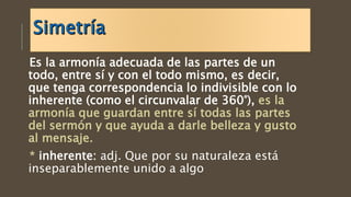 Es la armonía adecuada de las partes de un
todo, entre sí y con el todo mismo, es decir,
que tenga correspondencia lo indivisible con lo
inherente (como el circunvalar de 360°), es la
armonía que guardan entre sí todas las partes
del sermón y que ayuda a darle belleza y gusto
al mensaje.
* inherente: adj. Que por su naturaleza está
inseparablemente unido a algo
 