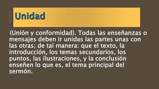 (Unión y conformidad). Todas las enseñanzas o
mensajes deben ir unidas las partes unas con
las otras; de tal manera: que el texto, la
introducción, los temas secundarios, los
puntos, las ilustraciones, y la conclusión
enseñen lo que es, el tema principal del
sermón.
 