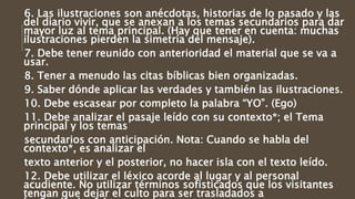 6. Las ilustraciones son anécdotas, historias de lo pasado y las
del diario vivir, que se anexan a los temas secundarios para dar
mayor luz al tema principal. (Hay que tener en cuenta: muchas
ilustraciones pierden la simetría del mensaje).
7. Debe tener reunido con anterioridad el material que se va a
usar.
8. Tener a menudo las citas bíblicas bien organizadas.
9. Saber dónde aplicar las verdades y también las ilustraciones.
10. Debe escasear por completo la palabra “YO”. (Ego)
11. Debe analizar el pasaje leído con su contexto*; el Tema
principal y los temas
secundarios con anticipación. Nota: Cuando se habla del
contexto*, es analizar el
texto anterior y el posterior, no hacer isla con el texto leído.
12. Debe utilizar el léxico acorde al lugar y al personal
acudiente. No utilizar términos sofisticados que los visitantes
tengan que dejar el culto para ser trasladados a
 