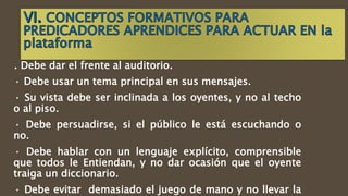 . Debe dar el frente al auditorio.
· Debe usar un tema principal en sus mensajes.
· Su vista debe ser inclinada a los oyentes, y no al techo
o al piso.
· Debe persuadirse, si el público le está escuchando o
no.
· Debe hablar con un lenguaje explícito, comprensible
que todos le Entiendan, y no dar ocasión que el oyente
traiga un diccionario.
· Debe evitar demasiado el juego de mano y no llevar la
 