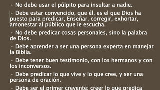 · No debe usar el púlpito para insultar a nadie.
· Debe estar convencido, que él, es el que Dios ha
puesto para predicar, Enseñar, corregir, exhortar,
amonestar al público que le escucha.
· No debe predicar cosas personales, sino la palabra
de Dios.
· Debe aprender a ser una persona experta en manejar
la Biblia.
· Debe tener buen testimonio, con los hermanos y con
los inconversos.
· Debe predicar lo que vive y lo que cree, y ser una
persona de oración.
 