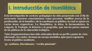Esta investigación de carácter pedagógico ha sido perpetrada con el fin de
acrecentar nuestros conocimientos como personas * acerca de la
predicación, de la homilía y de la enseñanza en público, la cual se ajusta en
varias áreas respectivas: La Homilética, la ética, la hermenéutica, la
exégesis, la Teología, la historia y la geografía; que son las partes amenas
de las pláticas de la educación teológica.
Tales fragmentaciones han sido enfocadas desde su perfil o punto de vista
adecuado, las cuales, forman un cuerpo metódico apto para exponerlo
frente al público acudiente.
 
