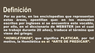 Por su parte, en las enciclopedias que representan
estas áreas, apostillan que: en los manuales
escritos por ingleses sí se encuentra este vocablo,
por ello, en el diccionario de WEBSTER (en el cual
se trabajó durante 20 años), traduce el término que
viene del griego;
que significa , por tal
motivo, la Homilética
 