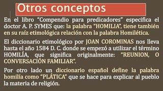 En el libro “Compendio para predicadores” especifica el
doctor A. P. SYMES que:
El diccionario etimológico por nos lleva
hasta el año 1584 D. C. donde se empezó a utilizar el término
HOMILÍA, que significa originalmente:
Por otro lado un
que se hace para explicar al pueblo
la materia de religión.
 