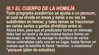 III.1 EL CUERPO DE LA HOMILÍA
Ahora bien, para que el predicador forme un mensaje
debe leer un texto y de esa misma lectura forme un
mensaje; a demás, se escoge la escritura de varios
libros uniéndolas cada una en su lugar, hasta formar un
cuerpo que la homilía le llama “sermón, o enseñanza”.
 