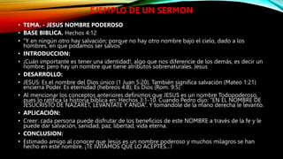 EJEMPLO DE UN SERMON
• TEMA. - JESUS NOMBRE PODEROSO
• BASE BIBLICA. Hechos 4:12
• “Y en ningún otro hay salvación; porque no hay otro nombre bajo el cielo, dado a los
hombres, en que podamos ser salvos”
• INTRODUCCION:
• ¡Cuán importante es tener una identidad!, algo que nos diferencie de los demás, es decir un
nombre; pero hay un nombre que tiene atributos sobrenaturales. Jesus
• DESARROLLO:
• JESUS: Es el nombre del Dios único (1 Juan 5:20). También significa salvación (Mateo 1:21)
encierra Poder. Es eternidad (hebreos 4:8); Es Dios (Rom. 9:5)
• Al mencionar los conceptos anteriores definimos que JESUS es un nombre Todopoderoso,
pues lo ratifica la historia bíblica en: Hechos 3:1-10. Cuando Pedro dijo: “EN EL NOMBRE DE
JESUCRISTO DE NAZARET, LEVANTATE Y ANDA”. Y tomándole de la mano derecha le levanto.
• APLICACIÓN:
• Creer: cada persona puede disfrutar de los beneficios de este NOMBRE a través de la fe y le
puede dar salvación, sanidad, paz, libertad, vida eterna.
• CONCLUSION:
• Estimado amigo al conocer que Jesús es un nombre poderoso y muchos milagros se han
hecho en este nombre. ¡TE IVITAMOS QUE LO ACEPTES…!
 