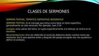 CLASES DE SERMONES
SERMON TEXTUAL, TEMATICO, EXPOSITIVO, BIOGRAFICO
SERMON TEXTUAL: Es el mensaje que toma como base un texto especifico,
generalmente un solo versículo. Por ejemplo, Juan 3:16.
ventajas: evita salirse del tema, se sujeta específicamente a lo textual, se centra en la
escritura.
Recomendaciones: Una ves obtenido el versículo debemos leerlo cuantas veces sea
necesario, lea lo que aparece antes y después del pasaje escogido eso nos ayudaría a
definir el contexto.
 