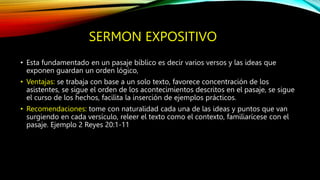 SERMON EXPOSITIVO
• Esta fundamentado en un pasaje bíblico es decir varios versos y las ideas que
exponen guardan un orden lógico,
• Ventajas: se trabaja con base a un solo texto, favorece concentración de los
asistentes, se sigue el orden de los acontecimientos descritos en el pasaje, se sigue
el curso de los hechos, facilita la inserción de ejemplos prácticos.
• Recomendaciones: tome con naturalidad cada una de las ideas y puntos que van
surgiendo en cada versículo, releer el texto como el contexto, familiarícese con el
pasaje. Ejemplo 2 Reyes 20:1-11
 