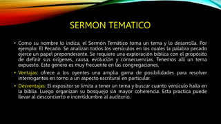 SERMON TEMATICO
• Como su nombre lo indica, el Sermón Temático toma un tema y lo desarrolla. Por
ejemplo: El Pecado. Se analizan todos los versículos en los cuales la palabra pecado
ejerce un papel preponderante. Se requiere una exploración bíblica con el propósito
de definir sus orígenes, causa, evolución y consecuencias. Tenemos allí un tema
expuesto. Este genero es muy frecuente en las congregaciones.
• Ventajas: ofrece a los oyentes una amplia gama de posibilidades para resolver
interrogantes en torno a un aspecto escritural en particular.
• Desventajas: El expositor se limita a tener un tema y buscar cuanto versículo halla en
la biblia. Luego organizan su bosquejo sin mayor coherencia. Esta practica puede
llevar al desconcierto e incertidumbre al auditorio.
 
