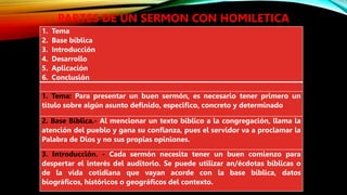PARTES DE UN SERMON CON HOMILETICA
1. Tema
2. Base bíblica
3. Introducción
4. Desarrollo
5. Aplicación
6. Conclusión
1. Tema: Para presentar un buen sermón, es necesario tener primero un
título sobre algún asunto definido, especifico, concreto y determinado
2. Base Bíblica.- Al mencionar un texto bíblico a la congregación, llama la
atención del pueblo y gana su confianza, pues el servidor va a proclamar la
Palabra de Dios y no sus propias opiniones.
3. Introducción. - Cada sermón necesita tener un buen comienzo para
despertar el interés del auditorio. Se puede utilizar an/écdotas bíblicas o
de la vida cotidiana que vayan acorde con la base bíblica, datos
biográficos, históricos o geográficos del contexto.
 