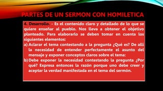 PARTES DE UN SERMON CON HOMILETICA
4. Desarrollo. - Es el contenido claro y detallado de lo que se
quiere enseñar al pueblo. Nos lleva a obtener el objetivo
planteado. Para elaborarlo se deben tomar en cuenta los
siguientes elementos:
a) Aclarar el tema contestando a la pregunta ¿Qué es? De allí
la necesidad de entender perfectamente el asunto del
mensaje y exponer conceptos claros sobre el tema:
b)Debe exponer la necesidad contestando la pregunta ¿Por
qué? Expresa entonces la razón porque uno debe creer y
aceptar la verdad manifestada en el tema del sermón.
 