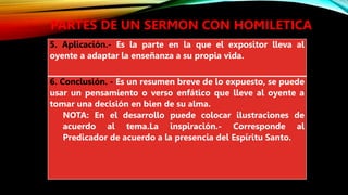PARTES DE UN SERMON CON HOMILETICA
5. Aplicación.- Es la parte en la que el expositor lleva al
oyente a adaptar la enseñanza a su propia vida.
6. Conclusión. - Es un resumen breve de lo expuesto, se puede
usar un pensamiento o verso enfático que lleve al oyente a
tomar una decisión en bien de su alma.
NOTA: En el desarrollo puede colocar ilustraciones de
acuerdo al tema.La inspiración.- Corresponde al
Predicador de acuerdo a la presencia del Espíritu Santo.
 