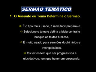 SERMÃO TEMÁTICO
 É o tipo mais usado, é mais fácil prepara-lo.
 Selecione o tema e defina a ideia central e
busque os textos bíblicos,
 É muito usado para sermões doutrinários e
evangelísticos,
 Os textos tem que ser progressivos e
elucidativos, tem que haver um crescendo.
1. O Assunto ou Tema Determina o Sermão.
 