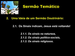Sermão Temático
2. Uma Ideia de um Sermão Doutrinário:
2.1. Os Sinais indicam, Jesus está voltando!
2.1.1. Os sinais na natureza,
2.1.2. Os sinais político-sociais,
2.1.3. Os sinais religiosos.
 