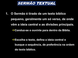 1. O Sermão é tirado de um texto bíblico
pequeno, geralmente um só verso, de onde
vêm a ideia central e as divisões principais.
Conduz-se o ouvinte para dentro da Bíblia.
Escolha o texto, defina a ideia central e
busque a sequência, de preferência na ordem
do texto bíblico.
SERMÃO TEXTUAL
 