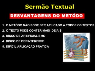 DESVANTAGENS DO METÓDO
1. O METÓDO NÃO PODE SER APLICADO A TODOS OS TEXTOS
2. O TEXTO PODE CONTER MAIS IDEIAIS
3. RISCO DE ARTIFICIALISMO
4. RISCO DE DESINTERESSE
5. DIFÍCIL APLICAÇÃO PRÁTICA
Sermão Textual
 