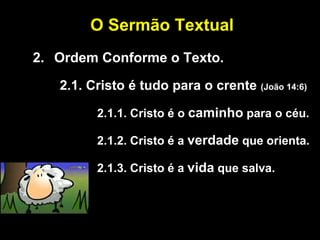 2. Ordem Conforme o Texto.
2.1. Cristo é tudo para o crente (João 14:6)
2.1.1. Cristo é o caminho para o céu.
2.1.2. Cristo é a verdade que orienta.
2.1.3. Cristo é a vida que salva.
O Sermão Textual
 